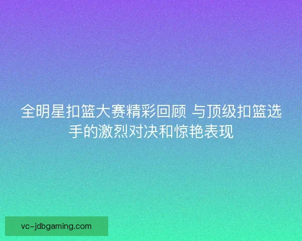 全明星扣篮大赛精彩回顾 与顶级扣篮选手的激烈对决和惊艳表现