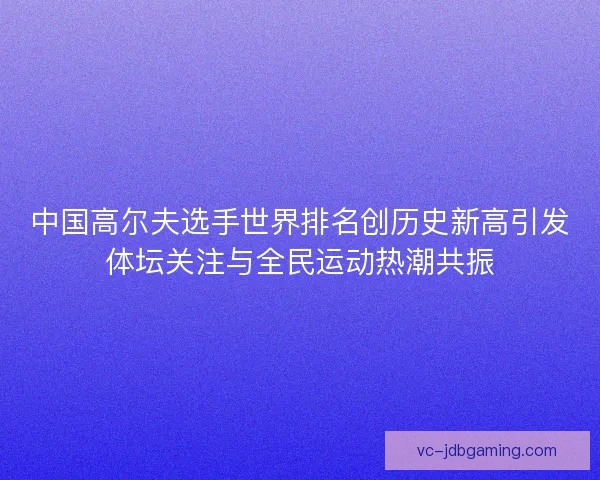 中国高尔夫选手世界排名创历史新高引发体坛关注与全民运动热潮共振