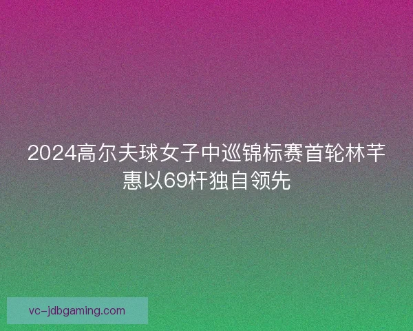 2024高尔夫球女子中巡锦标赛首轮林芊惠以69杆独自领先