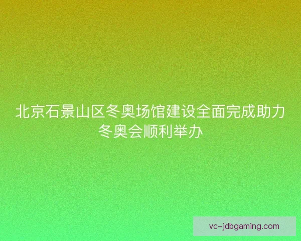 北京石景山区冬奥场馆建设全面完成助力冬奥会顺利举办